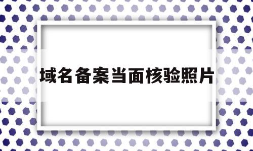 域名备案当面核验照片(域名备案需要人脸识别吗),域名备案当面核验照片,信息,导航,企业网站,第1张 域名备案当面核验照片(域名备案需要人脸识别吗),域名备案当面核验照片(域名备案需要人脸识别吗),域名备案当面核验照片,信息,导航,企业网站,第1张