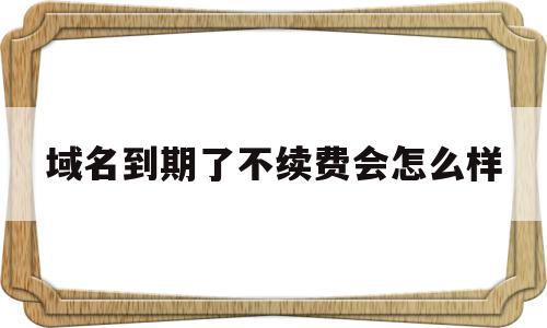 域名到期了不续费会怎么样(域名到期不续费会有法律责任吗)