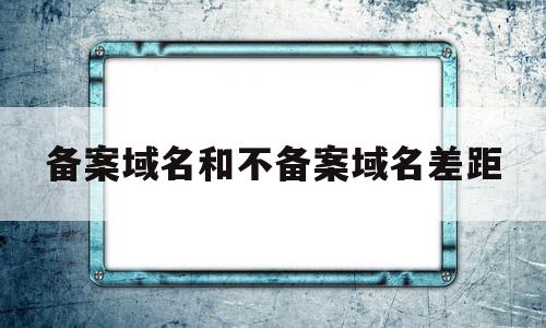 备案域名和不备案域名差距(备案的域名和没备案的域名有什么区别),备案域名和不备案域名差距(备案的域名和没备案的域名有什么区别),备案域名和不备案域名差距,信息,浏览器,域名注册,第1张