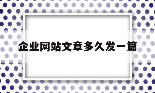 企业网站文章多久发一篇(企业网站文章多久发一篇最好),企业网站文章多久发一篇(企业网站文章多久发一篇最好),企业网站文章多久发一篇,文章,微信,企业网站,第1张