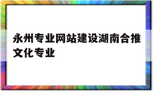 永州专业网站建设湖南合推文化专业的简单介绍,永州专业网站建设湖南合推文化专业的简单介绍,永州专业网站建设湖南合推文化专业,信息,模板,营销,第1张
