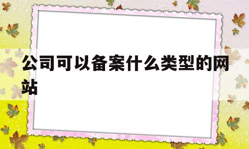 公司可以备案什么类型的网站(公司备案事项有哪些)