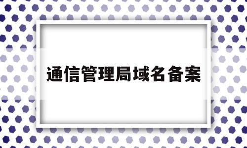 通信管理局域名备案(通信管理局注销备案流程)