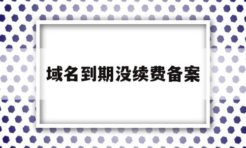 域名到期没续费备案(域名到期后备案会取消吗)