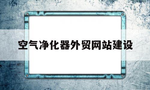 空气净化器外贸网站建设(数据 空气净化器出口真“爆单”了么?)