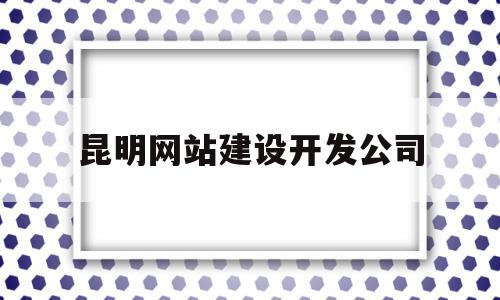 昆明网站建设开发公司(昆明网站建设开发公司有哪些)