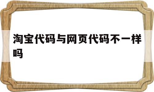 淘宝代码与网页代码不一样吗(淘宝网站代码),淘宝代码与网页代码不一样吗,微信,浏览器,app,第1张 淘宝代码与网页代码不一样吗(淘宝网站代码),淘宝代码与网页代码不一样吗(淘宝网站代码),淘宝代码与网页代码不一样吗,微信,浏览器,app,第1张