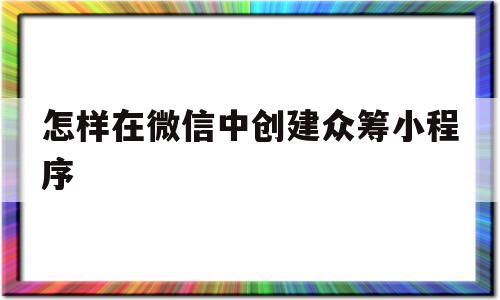 怎样在微信中创建众筹小程序(微信如何发起众筹)