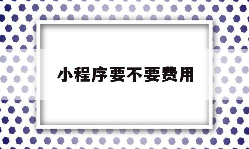 小程序要不要费用的简单介绍,小程序要不要费用的简单介绍,小程序要不要费用,模板,微信,源码,第1张