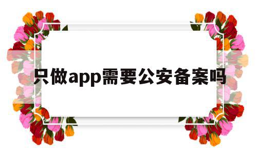 只做app需要公安备案吗(只做app需要公安备案吗安全吗)