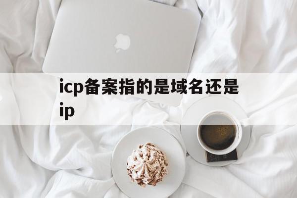 icp备案指的是域名还是ip(icp备案是域名备案还是网站备案)