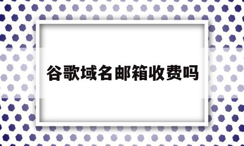 谷歌域名邮箱收费吗(谷歌域名邮箱收费吗安全吗),谷歌域名邮箱收费吗(谷歌域名邮箱收费吗安全吗),谷歌域名邮箱收费吗,免费,谷歌域名邮箱,第1张