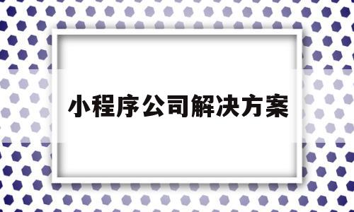 小程序公司解决方案(小程序公司解决方案怎么写),小程序公司解决方案(小程序公司解决方案怎么写),小程序公司解决方案,信息,模板,百度,第1张