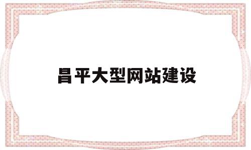 昌平大型网站建设(昌平网络公司有多少家)