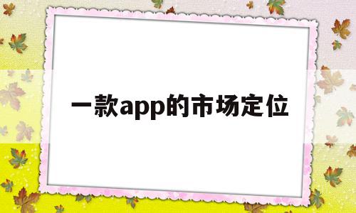 一款app的市场定位(一个app的市场定位怎么写),一款app的市场定位(一个app的市场定位怎么写),一款app的市场定位,信息,模板,微信,第1张