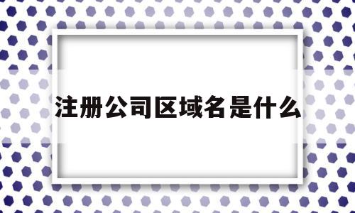注册公司区域名是什么(注册公司区域名是什么怎么填),注册公司区域名是什么,百度,投资,是什么,第1张 注册公司区域名是什么(注册公司区域名是什么怎么填),注册公司区域名是什么(注册公司区域名是什么怎么填),注册公司区域名是什么,百度,投资,是什么,第1张