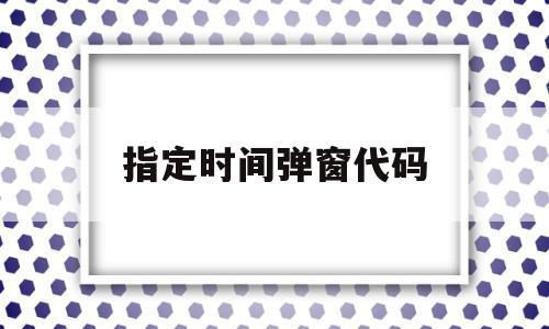 指定时间弹窗代码(指定时间弹窗代码怎么设置)