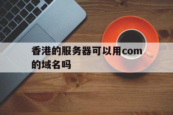 香港的服务器可以用com的域名吗(香港的服务器可以用com的域名吗安全吗)