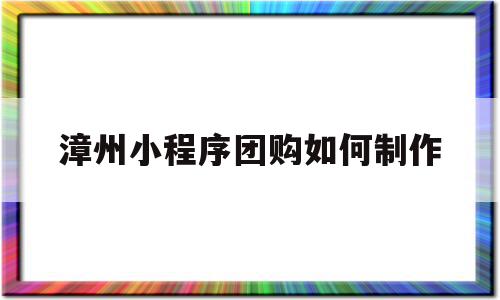 漳州小程序团购如何制作(如何做小程序团购)