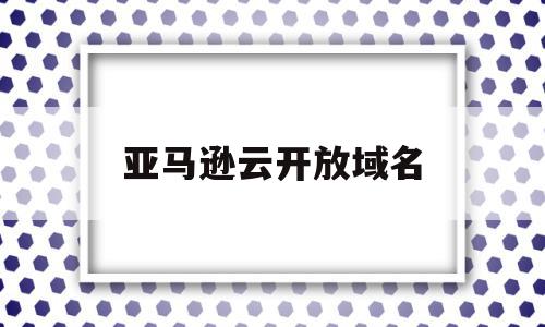 亚马逊云开放域名(亚马逊云开放域名注册),亚马逊云开放域名(亚马逊云开放域名注册),亚马逊云开放域名,信息,账号,免费,第1张