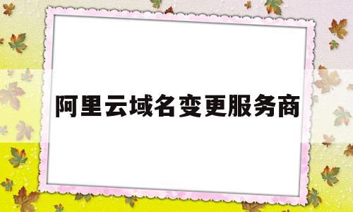 阿里云域名变更服务商(阿里云域名主体变更流程)