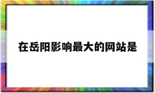 在岳阳影响最大的网站是(在岳阳影响最大的网站是哪个网站)