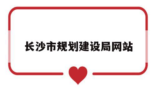 长沙市规划建设局网站(长沙市规划建设局官方网站)