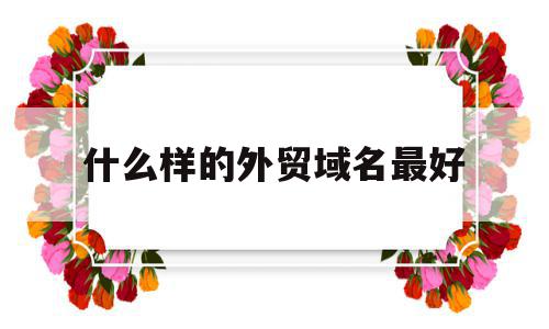 什么样的外贸域名最好(好用的外贸平台),什么样的外贸域名最好(好用的外贸平台),什么样的外贸域名最好,营销,科技,网站建设,第1张