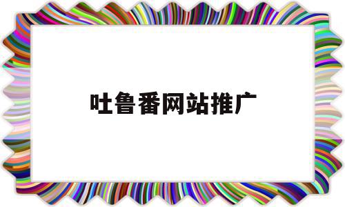 吐鲁番网站推广(吐鲁番网站建设公司),吐鲁番网站推广,信息,百度,科技,第1张 吐鲁番网站推广(吐鲁番网站建设公司),吐鲁番网站推广(吐鲁番网站建设公司),吐鲁番网站推广,信息,百度,科技,第1张