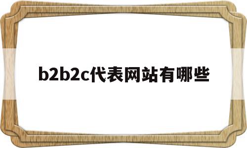 b2b2c代表网站有哪些(b2bb2cc2c平台有哪些)