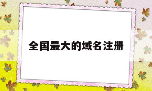 全国最大的域名注册(全国最大的域名注册公司)