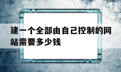 建一个全部由自己控制的网站需要多少钱(自己建设一个网站)