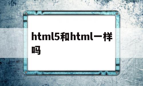 html5和html一样吗(html5和html的区别大吗)