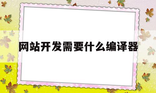 网站开发需要什么编译器(网站开发需要使用哪些技术,如何应用)