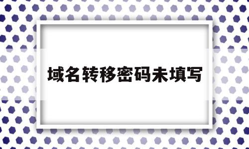 域名转移密码未填写(域名转移码怎样获得)