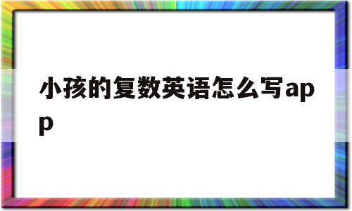 小孩的复数英语怎么写app的简单介绍,小孩的复数英语怎么写app的简单介绍,小孩的复数英语怎么写app,app,第1张