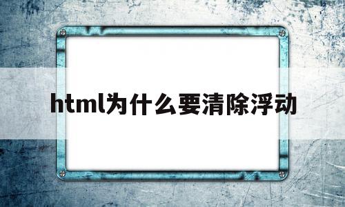 html为什么要清除浮动(html清除浮动有什么作用)