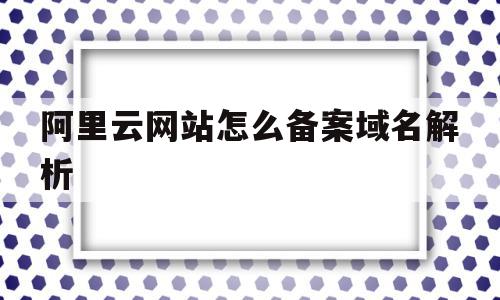 阿里云网站怎么备案域名解析(阿里云备案的域名可以解析其他服务器吗)