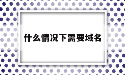 什么情况下需要域名(什么情况需要域名备案),什么情况下需要域名(什么情况需要域名备案),什么情况下需要域名,信息,企业网站,关键词,第1张