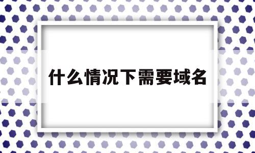 什么情况下需要域名(什么情况需要域名备案)