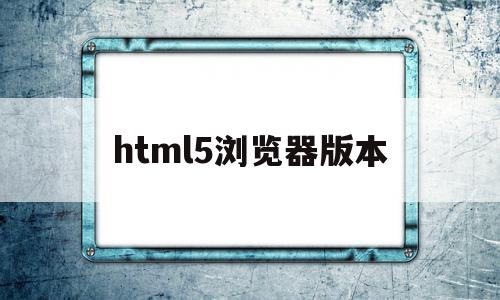 html5浏览器版本(h5浏览器历史版本)