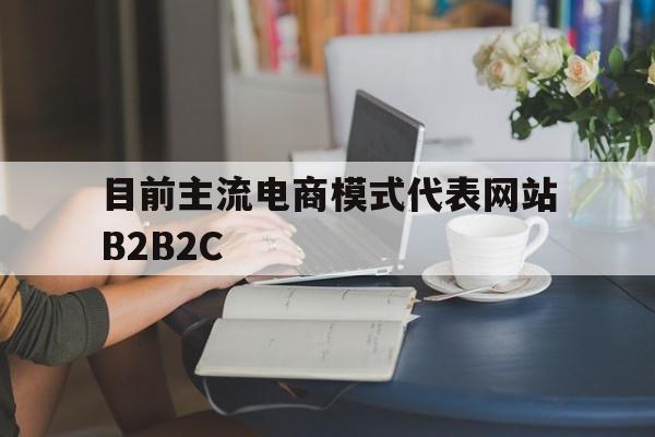 目前主流电商模式代表网站B2B2C(b2c仍是电商行业主流,目前电商行业发展进入)