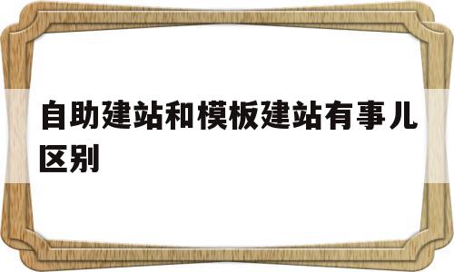 自助建站和模板建站有事儿区别(自助建站和模板建站有事儿区别嘛)