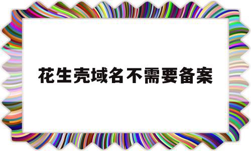 花生壳域名不需要备案(花生壳免费域名需要实名认证吗)