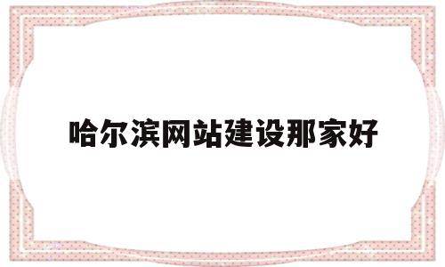 哈尔滨网站建设那家好(哈尔滨网站设计哪里有做)