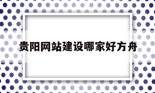 贵阳网站建设哪家好方舟(贵阳网站设计工作室有哪些)