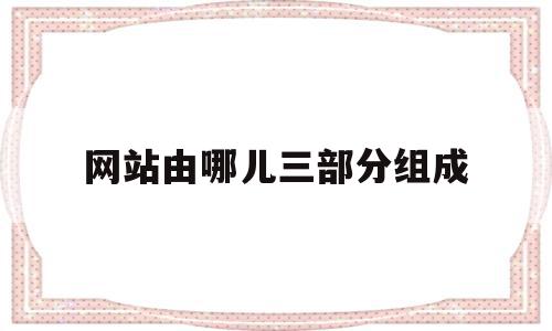 网站由哪儿三部分组成(网站包括哪几个部分)