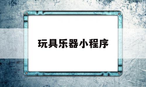 玩具乐器小程序(玩具乐器小程序怎么做)