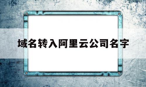 域名转入阿里云公司名字(域名转入阿里云公司名字怎么取)