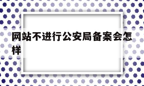 网站不进行公安局备案会怎样(网站不进行公安局备案会怎样处罚)